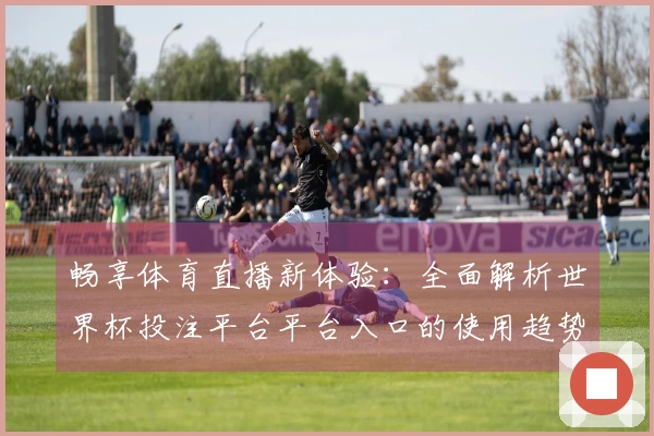 畅享体育直播新体验：全面解析世界杯投注平台平台入口的使用趋势与功能介绍