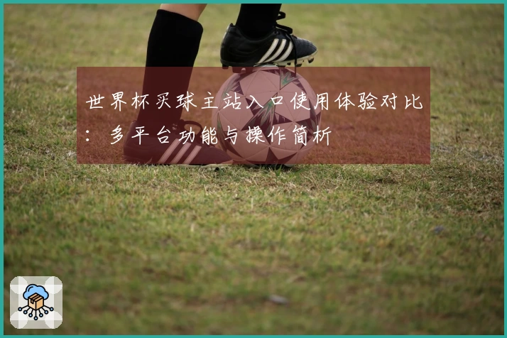 世界杯买球主站入口使用体验对比：多平台功能与操作简析